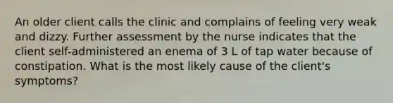 An older client calls the clinic and complains of feeling very weak and dizzy. Further assessment by the nurse indicates that the client self-administered an enema of 3 L of tap water because of constipation. What is the most likely cause of the client's symptoms?