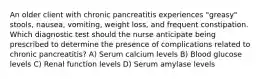 An older client with chronic pancreatitis experiences "greasy" stools, nausea, vomiting, weight loss, and frequent constipation. Which diagnostic test should the nurse anticipate being prescribed to determine the presence of complications related to chronic pancreatitis? A) Serum calcium levels B) Blood glucose levels C) Renal function levels D) Serum amylase levels