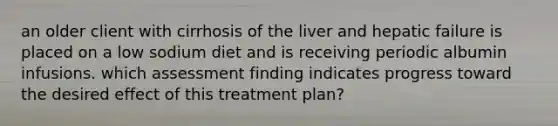 an older client with cirrhosis of the liver and hepatic failure is placed on a low sodium diet and is receiving periodic albumin infusions. which assessment finding indicates progress toward the desired effect of this treatment plan?