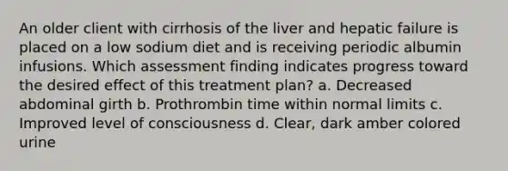 An older client with cirrhosis of the liver and hepatic failure is placed on a low sodium diet and is receiving periodic albumin infusions. Which assessment finding indicates progress toward the desired effect of this treatment plan? a. Decreased abdominal girth b. Prothrombin time within normal limits c. Improved level of consciousness d. Clear, dark amber colored urine