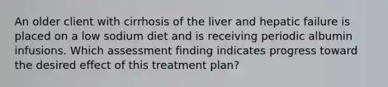 An older client with cirrhosis of the liver and hepatic failure is placed on a low sodium diet and is receiving periodic albumin infusions. Which assessment finding indicates progress toward the desired effect of this treatment plan?