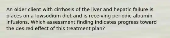 An older client with cirrhosis of the liver and hepatic failure is places on a lowsodium diet and is receiving periodic albumin infusions. Which assessment finding indicates progress toward the desired effect of this treatment plan?