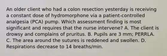 An older client who had a colon resection yesterday is receiving a constant dose of hydromorphone via a patient-controlled analgesia (PCA) pump. Which assessment finding is most significant and requires that the nurse intervene? A. The client is drowsy and complains of pruritus. B. Pupils are 3 mm; PERRLA. C. The area around the sutures is reddened and swollen. D. Respirations decrease to 14 breaths/min.