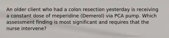 An older client who had a colon resection yesterday is receiving a constant dose of meperidine (Demerol) via PCA pump. Which assessment finding is most significant and requires that the nurse intervene?