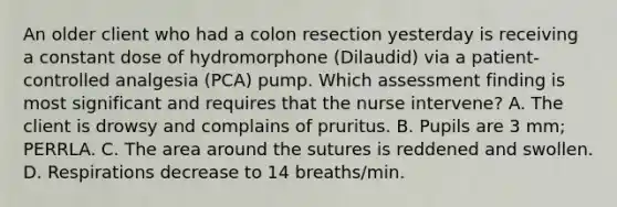 An older client who had a colon resection yesterday is receiving a constant dose of hydromorphone (Dilaudid) via a patient-controlled analgesia (PCA) pump. Which assessment finding is most significant and requires that the nurse intervene? A. The client is drowsy and complains of pruritus. B. Pupils are 3 mm; PERRLA. C. The area around the sutures is reddened and swollen. D. Respirations decrease to 14 breaths/min.