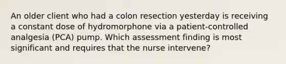 An older client who had a colon resection yesterday is receiving a constant dose of hydromorphone via a patient-controlled analgesia (PCA) pump. Which assessment finding is most significant and requires that the nurse intervene?