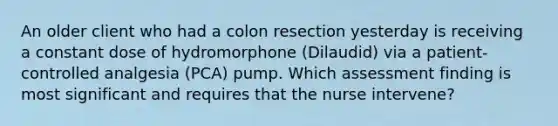 An older client who had a colon resection yesterday is receiving a constant dose of hydromorphone (Dilaudid) via a patient-controlled analgesia (PCA) pump. Which assessment finding is most significant and requires that the nurse intervene?