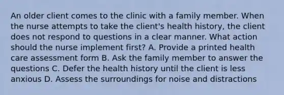 An older client comes to the clinic with a family member. When the nurse attempts to take the client's health history, the client does not respond to questions in a clear manner. What action should the nurse implement first? A. Provide a printed health care assessment form B. Ask the family member to answer the questions C. Defer the health history until the client is less anxious D. Assess the surroundings for noise and distractions