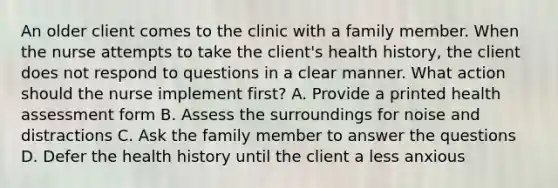 An older client comes to the clinic with a family member. When the nurse attempts to take the client's health history, the client does not respond to questions in a clear manner. What action should the nurse implement first? A. Provide a printed health assessment form B. Assess the surroundings for noise and distractions C. Ask the family member to answer the questions D. Defer the health history until the client a less anxious