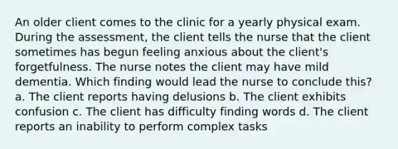 An older client comes to the clinic for a yearly physical exam. During the assessment, the client tells the nurse that the client sometimes has begun feeling anxious about the client's forgetfulness. The nurse notes the client may have mild dementia. Which finding would lead the nurse to conclude this? a. The client reports having delusions b. The client exhibits confusion c. The client has difficulty finding words d. The client reports an inability to perform complex tasks