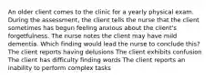 An older client comes to the clinic for a yearly physical exam. During the assessment, the client tells the nurse that the client sometimes has begun feeling anxious about the client's forgetfulness. The nurse notes the client may have mild dementia. Which finding would lead the nurse to conclude this? The client reports having delusions The client exhibits confusion The client has difficulty finding words The client reports an inability to perform complex tasks