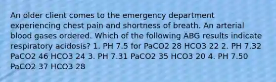 An older client comes to the emergency department experiencing chest pain and shortness of breath. An arterial blood gases ordered. Which of the following ABG results indicate respiratory acidosis? 1. PH 7.5 for PaCO2 28 HCO3 22 2. PH 7.32 PaCO2 46 HCO3 24 3. PH 7.31 PaCO2 35 HCO3 20 4. PH 7.50 PaCO2 37 HCO3 28