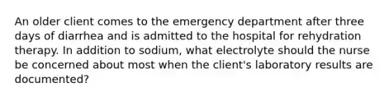 An older client comes to the emergency department after three days of diarrhea and is admitted to the hospital for rehydration therapy. In addition to sodium, what electrolyte should the nurse be concerned about most when the client's laboratory results are documented?