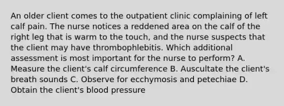 An older client comes to the outpatient clinic complaining of left calf pain. The nurse notices a reddened area on the calf of the right leg that is warm to the touch, and the nurse suspects that the client may have thrombophlebitis. Which additional assessment is most important for the nurse to perform? A. Measure the client's calf circumference B. Auscultate the client's breath sounds C. Observe for ecchymosis and petechiae D. Obtain the client's blood pressure