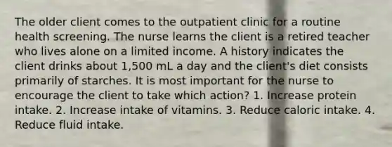 The older client comes to the outpatient clinic for a routine health screening. The nurse learns the client is a retired teacher who lives alone on a limited income. A history indicates the client drinks about 1,500 mL a day and the client's diet consists primarily of starches. It is most important for the nurse to encourage the client to take which action? 1. Increase protein intake. 2. Increase intake of vitamins. 3. Reduce caloric intake. 4. Reduce fluid intake.