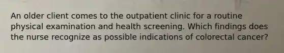 An older client comes to the outpatient clinic for a routine physical examination and health screening. Which findings does the nurse recognize as possible indications of colorectal cancer?