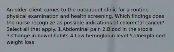 An older client comes to the outpatient clinic for a routine physical examination and health screening. Which findings does the nurse recognize as possible indications of colorectal cancer? Select all that apply. 1.Abdominal pain 2.Blood in the stools 3.Change in bowel habits 4.Low hemoglobin level 5.Unexplained weight loss