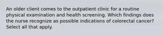 An older client comes to the outpatient clinic for a routine physical examination and health screening. Which findings does the nurse recognize as possible indications of colorectal cancer? Select all that apply.