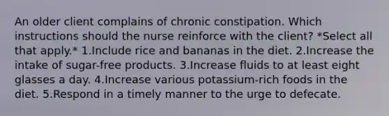 An older client complains of chronic constipation. Which instructions should the nurse reinforce with the client? *Select all that apply.* 1.Include rice and bananas in the diet. 2.Increase the intake of sugar-free products. 3.Increase fluids to at least eight glasses a day. 4.Increase various potassium-rich foods in the diet. 5.Respond in a timely manner to the urge to defecate.