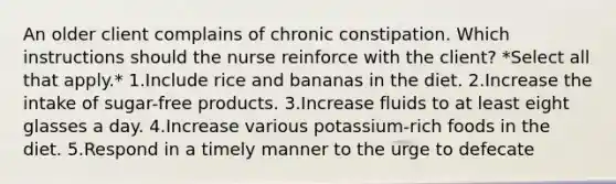 An older client complains of chronic constipation. Which instructions should the nurse reinforce with the client? *Select all that apply.* 1.Include rice and bananas in the diet. 2.Increase the intake of sugar-free products. 3.Increase fluids to at least eight glasses a day. 4.Increase various potassium-rich foods in the diet. 5.Respond in a timely manner to the urge to defecate