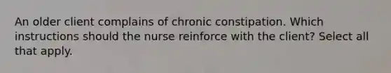 An older client complains of chronic constipation. Which instructions should the nurse reinforce with the client? Select all that apply.