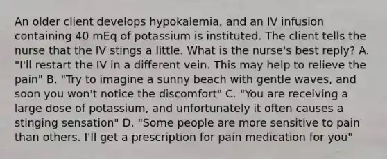 An older client develops hypokalemia, and an IV infusion containing 40 mEq of potassium is instituted. The client tells the nurse that the IV stings a little. What is the nurse's best reply? A. "I'll restart the IV in a different vein. This may help to relieve the pain" B. "Try to imagine a sunny beach with gentle waves, and soon you won't notice the discomfort" C. "You are receiving a large dose of potassium, and unfortunately it often causes a stinging sensation" D. "Some people are more sensitive to pain than others. I'll get a prescription for pain medication for you"