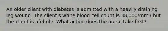 An older client with diabetes is admitted with a heavily draining leg wound. The client's white blood cell count is 38,000/mm3 but the client is afebrile. What action does the nurse take first?