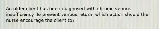 An older client has been diagnosed with chronic venous insufficiency. To prevent venous return, which action should the nurse encourage the client to?