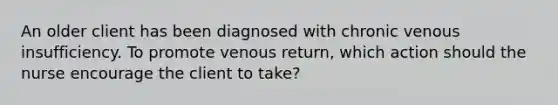 An older client has been diagnosed with chronic venous insufficiency. To promote venous return, which action should the nurse encourage the client to take?