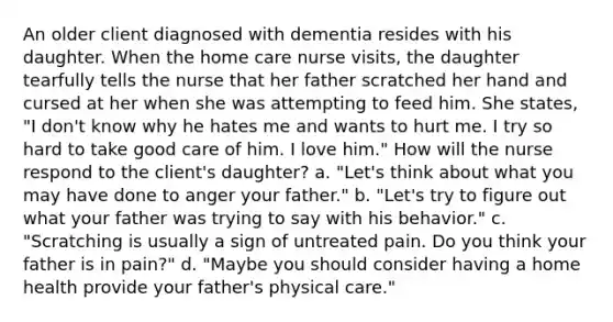 An older client diagnosed with dementia resides with his daughter. When the home care nurse visits, the daughter tearfully tells the nurse that her father scratched her hand and cursed at her when she was attempting to feed him. She states, "I don't know why he hates me and wants to hurt me. I try so hard to take good care of him. I love him." How will the nurse respond to the client's daughter? a. "Let's think about what you may have done to anger your father." b. "Let's try to figure out what your father was trying to say with his behavior." c. "Scratching is usually a sign of untreated pain. Do you think your father is in pain?" d. "Maybe you should consider having a home health provide your father's physical care."