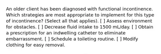 An older client has been diagnosed with functional incontinence. Which strategies are most appropriate to implement for this type of incontinence? (Select all that applies). [ ] Assess environment for obstacles. [ ] Decrease fluid intake to 1500 mL/day. [ ] Obtain a prescription for an indwelling catheter to eliminate embarrassment. [ ] Schedule a toileting routine. [ ] Modify clothing for easy removal.