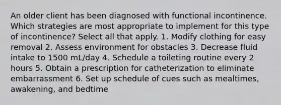 An older client has been diagnosed with functional incontinence. Which strategies are most appropriate to implement for this type of incontinence? Select all that apply. 1. Modify clothing for easy removal 2. Assess environment for obstacles 3. Decrease fluid intake to 1500 mL/day 4. Schedule a toileting routine every 2 hours 5. Obtain a prescription for catheterization to eliminate embarrassment 6. Set up schedule of cues such as mealtimes, awakening, and bedtime