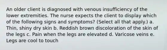 An older client is diagnosed with venous insufficiency of the lower extremities. The nurse expects the client to display which of the following signs and symptoms? (Select all that apply.) a. Thin, shiny dry skin b. Reddish brown discoloration of the skin of the legs c. Pain when the legs are elevated d. Varicose veins e. Legs are cool to touch