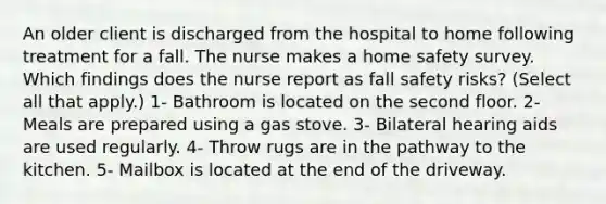 An older client is discharged from the hospital to home following treatment for a fall. The nurse makes a home safety survey. Which findings does the nurse report as fall safety risks? (Select all that apply.) 1- Bathroom is located on the second floor. 2- Meals are prepared using a gas stove. 3- Bilateral hearing aids are used regularly. 4- Throw rugs are in the pathway to the kitchen. 5- Mailbox is located at the end of the driveway.