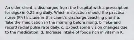 An older client is discharged from the hospital with a prescription for digoxin 0.25 mg daily. Which instruction should the practical nurse (PN) include in this client's discharge teaching plan? a. Take the medication in the morning before rising. b. Take and record radial pulse rate daily. c. Expect some vision changes due to the medication. d. Increase intake of foods rich in vitamin K.