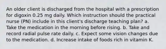 An older client is discharged from the hospital with a prescription for digoxin 0.25 mg daily. Which instruction should the practical nurse (PN) include in this client's discharge teaching plan? a. Take the medication in the morning before rising. b. Take and record radial pulse rate daily. c. Expect some vision changes due to the medication. d. Increase intake of foods rich in vitamin K.