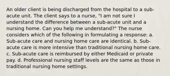 An older client is being discharged from the hospital to a sub-acute unit. The client says to a nurse, "I am not sure I understand the difference between a sub-acute unit and a nursing home. Can you help me understand?" The nurse considers which of the following in formulating a response: a. Sub-acute care and nursing home care are identical. b. Sub-acute care is more intensive than traditional nursing home care. c. Sub-acute care is reimbursed by either Medicaid or private pay. d. Professional nursing staff levels are the same as those in traditional nursing home settings.