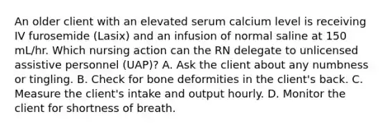 An older client with an elevated serum calcium level is receiving IV furosemide (Lasix) and an infusion of normal saline at 150 mL/hr. Which nursing action can the RN delegate to unlicensed assistive personnel (UAP)? A. Ask the client about any numbness or tingling. B. Check for bone deformities in the client's back. C. Measure the client's intake and output hourly. D. Monitor the client for shortness of breath.