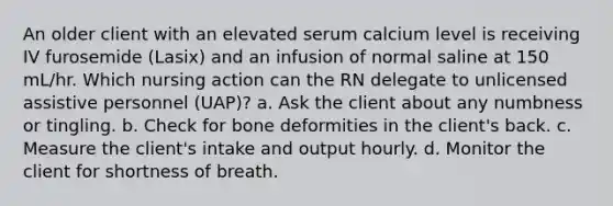 An older client with an elevated serum calcium level is receiving IV furosemide (Lasix) and an infusion of normal saline at 150 mL/hr. Which nursing action can the RN delegate to unlicensed assistive personnel (UAP)? a. Ask the client about any numbness or tingling. b. Check for bone deformities in the client's back. c. Measure the client's intake and output hourly. d. Monitor the client for shortness of breath.