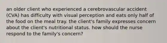 an older client who experienced a cerebrovascular accident (CVA) has difficulty with visual perception and eats only half of the food on the meal tray. the client's family expresses concern about the client's nutritional status. how should the nurse respond to the family's concern?