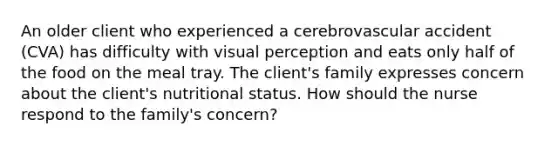 An older client who experienced a cerebrovascular accident (CVA) has difficulty with visual perception and eats only half of the food on the meal tray. The client's family expresses concern about the client's nutritional status. How should the nurse respond to the family's concern?