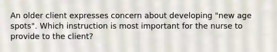 An older client expresses concern about developing "new age spots". Which instruction is most important for the nurse to provide to the client?