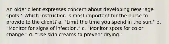 An older client expresses concern about developing new "age spots." Which instruction is most important for the nurse to provide to the client? a. "Limit the time you spend in the sun." b. "Monitor for signs of infection." c. "Monitor spots for color change." d. "Use skin creams to prevent drying."