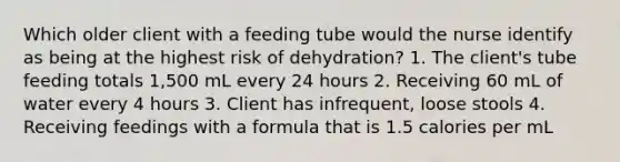 Which older client with a feeding tube would the nurse identify as being at the highest risk of dehydration? 1. The client's tube feeding totals 1,500 mL every 24 hours 2. Receiving 60 mL of water every 4 hours 3. Client has infrequent, loose stools 4. Receiving feedings with a formula that is 1.5 calories per mL