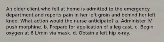 An older client who fell at home is admitted to the emergency department and reports pain in her left groin and behind her left knee. What action would the nurse anticipate? a. Administer IV push morphine. b. Prepare for application of a leg cast. c. Begin oxygen at 6 L/min via mask. d. Obtain a left hip x-ray.