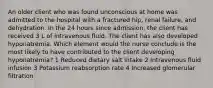 An older client who was found unconscious at home was admitted to the hospital with a fractured hip, renal failure, and dehydration. In the 24 hours since admission, the client has received 3 L of intravenous fluid. The client has also developed hyponatremia. Which element would the nurse conclude is the most likely to have contributed to the client developing hyponatremia? 1 Reduced dietary salt intake 2 Intravenous fluid infusion 3 Potassium reabsorption rate 4 Increased glomerular filtration