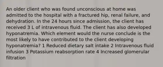 An older client who was found unconscious at home was admitted to the hospital with a fractured hip, renal failure, and dehydration. In the 24 hours since admission, the client has received 3 L of intravenous fluid. The client has also developed hyponatremia. Which element would the nurse conclude is the most likely to have contributed to the client developing hyponatremia? 1 Reduced dietary salt intake 2 Intravenous fluid infusion 3 Potassium reabsorption rate 4 Increased glomerular filtration