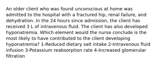 An older client who was found unconscious at home was admitted to the hospital with a fractured hip, renal failure, and dehydration. In the 24 hours since admission, the client has received 3 L of intravenous fluid. The client has also developed hyponatremia. Which element would the nurse conclude is the most likely to have contributed to the client developing hyponatremia? 1-Reduced dietary salt intake 2-Intravenous fluid infusion 3-Potassium reabsorption rate 4-Increased glomerular filtration