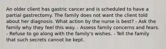 An older client has gastric cancer and is scheduled to have a partial gastrectomy. The family does not want the client told about her diagnosis. What action by the nurse is best? - Ask the family why they feel this way. - Assess family concerns and fears. - Refuse to go along with the family's wishes. - Tell the family that such secrets cannot be kept.