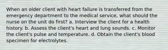 When an older client with heart failure is transferred from the emergency department to the medical service, what should the nurse on the unit do first? a. Interview the client for a health history. b. Assess the client's heart and lung sounds. c. Monitor the client's pulse and temperature. d. Obtain the client's blood specimen for electrolytes.